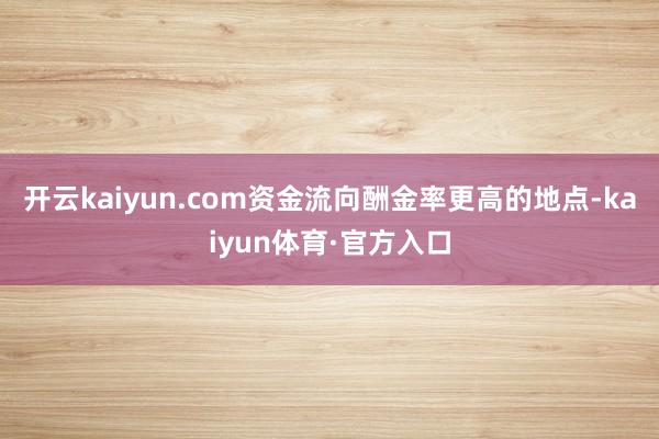 开云kaiyun.com资金流向酬金率更高的地点-kaiyun体育·官方入口